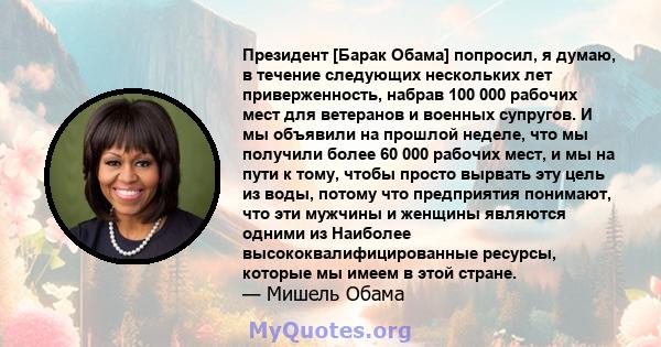 Президент [Барак Обама] попросил, я думаю, в течение следующих нескольких лет приверженность, набрав 100 000 рабочих мест для ветеранов и военных супругов. И мы объявили на прошлой неделе, что мы получили более 60 000