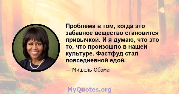 Проблема в том, когда это забавное вещество становится привычкой. И я думаю, что это то, что произошло в нашей культуре. Фастфуд стал повседневной едой.