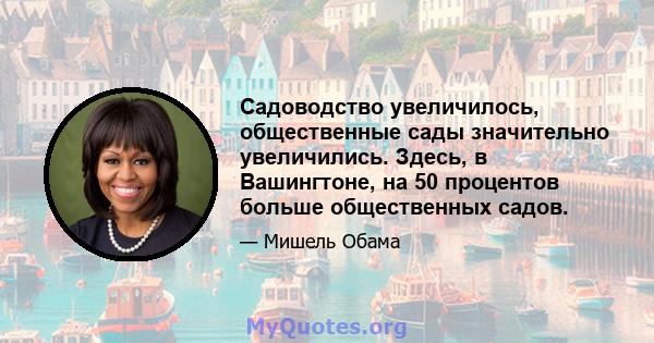 Садоводство увеличилось, общественные сады значительно увеличились. Здесь, в Вашингтоне, на 50 процентов больше общественных садов.