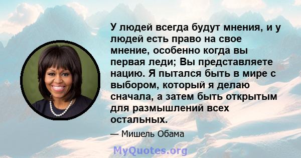 У людей всегда будут мнения, и у людей есть право на свое мнение, особенно когда вы первая леди; Вы представляете нацию. Я пытался быть в мире с выбором, который я делаю сначала, а затем быть открытым для размышлений