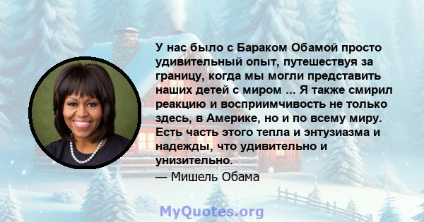 У нас было с Бараком Обамой просто удивительный опыт, путешествуя за границу, когда мы могли представить наших детей с миром ... Я также смирил реакцию и восприимчивость не только здесь, в Америке, но и по всему миру.