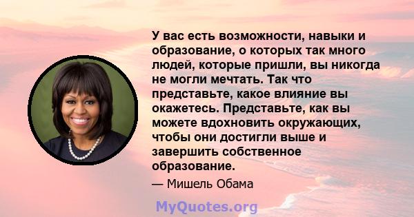 У вас есть возможности, навыки и образование, о которых так много людей, которые пришли, вы никогда не могли мечтать. Так что представьте, какое влияние вы окажетесь. Представьте, как вы можете вдохновить окружающих,