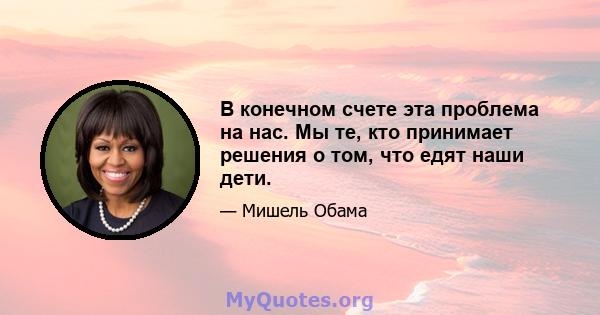 В конечном счете эта проблема на нас. Мы те, кто принимает решения о том, что едят наши дети.