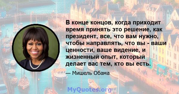 В конце концов, когда приходит время принять это решение, как президент, все, что вам нужно, чтобы направлять, что вы - ваши ценности, ваше видение, и жизненный опыт, который делает вас тем, кто вы есть.