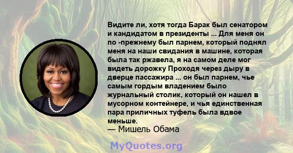 Видите ли, хотя тогда Барак был сенатором и кандидатом в президенты ... Для меня он по -прежнему был парнем, который поднял меня на наши свидания в машине, которая была так ржавела, я на самом деле мог видеть дорожку