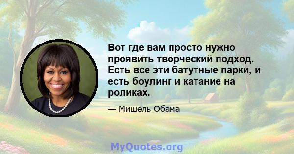 Вот где вам просто нужно проявить творческий подход. Есть все эти батутные парки, и есть боулинг и катание на роликах.