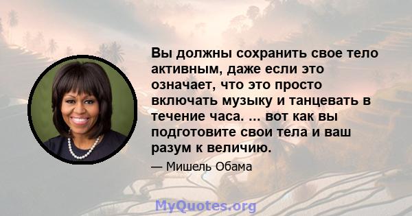 Вы должны сохранить свое тело активным, даже если это означает, что это просто включать музыку и танцевать в течение часа. ... вот как вы подготовите свои тела и ваш разум к величию.