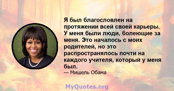 Я был благословлен на протяжении всей своей карьеры. У меня были люди, болеющие за меня. Это началось с моих родителей, но это распространялось почти на каждого учителя, который у меня был.