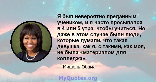 Я был невероятно преданным учеником, и я часто просыпался в 4 или 5 утра, чтобы учиться. Но даже в этом случае были люди, которые думали, что такая девушка, как я, с такими, как моя, не была «материалом для колледжа».