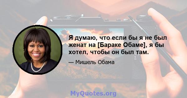 Я думаю, что если бы я не был женат на [Бараке Обаме], я бы хотел, чтобы он был там.