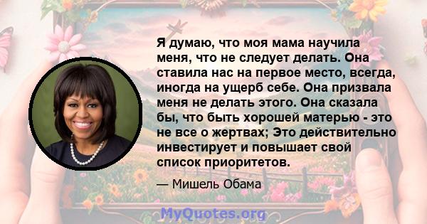 Я думаю, что моя мама научила меня, что не следует делать. Она ставила нас на первое место, всегда, иногда на ущерб себе. Она призвала меня не делать этого. Она сказала бы, что быть хорошей матерью - это не все о