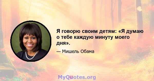 Я говорю своим детям: «Я думаю о тебе каждую минуту моего дня».