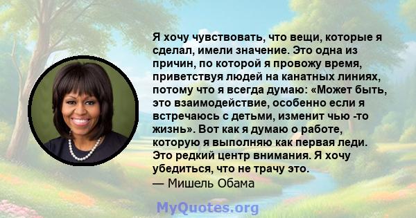 Я хочу чувствовать, что вещи, которые я сделал, имели значение. Это одна из причин, по которой я провожу время, приветствуя людей на канатных линиях, потому что я всегда думаю: «Может быть, это взаимодействие, особенно