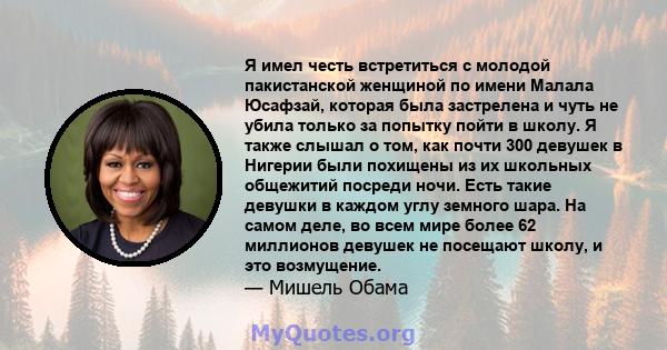 Я имел честь встретиться с молодой пакистанской женщиной по имени Малала Юсафзай, которая была застрелена и чуть не убила только за попытку пойти в школу. Я также слышал о том, как почти 300 девушек в Нигерии были