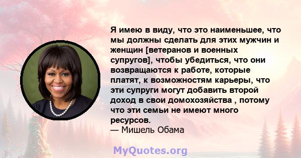 Я имею в виду, что это наименьшее, что мы должны сделать для этих мужчин и женщин [ветеранов и военных супругов], чтобы убедиться, что они возвращаются к работе, которые платят, к возможностям карьеры, что эти супруги