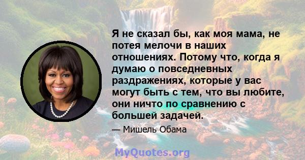 Я не сказал бы, как моя мама, не потея мелочи в наших отношениях. Потому что, когда я думаю о повседневных раздражениях, которые у вас могут быть с тем, что вы любите, они ничто по сравнению с большей задачей.