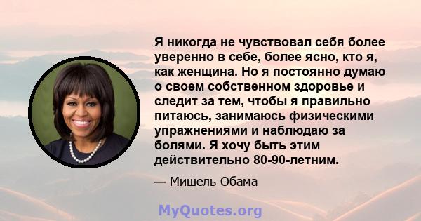 Я никогда не чувствовал себя более уверенно в себе, более ясно, кто я, как женщина. Но я постоянно думаю о своем собственном здоровье и следит за тем, чтобы я правильно питаюсь, занимаюсь физическими упражнениями и