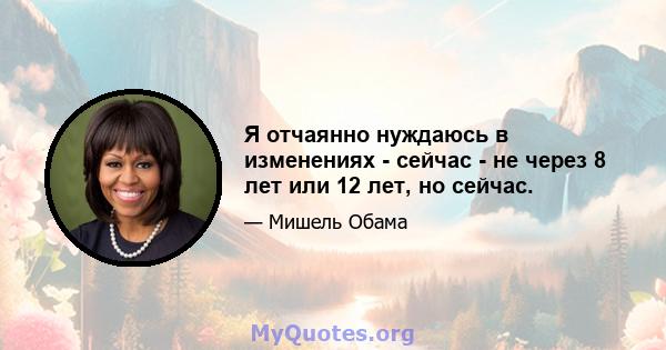 Я отчаянно нуждаюсь в изменениях - сейчас - не через 8 лет или 12 лет, но сейчас.