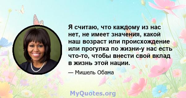 Я считаю, что каждому из нас нет, не имеет значения, какой наш возраст или происхождение или прогулка по жизни-у нас есть что-то, чтобы внести свой вклад в жизнь этой нации.