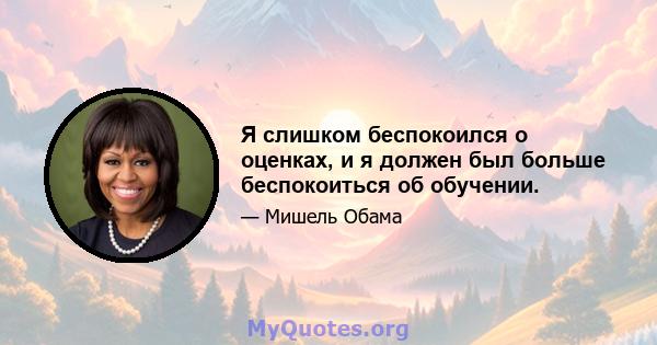 Я слишком беспокоился о оценках, и я должен был больше беспокоиться об обучении.