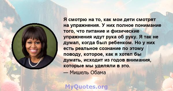 Я смотрю на то, как мои дети смотрят на упражнения. У них полное понимание того, что питание и физические упражнения идут рука об руку. Я так не думал, когда был ребенком. Но у них есть реальное сознание по этому