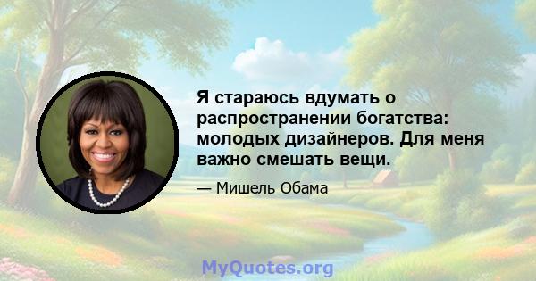 Я стараюсь вдумать о распространении богатства: молодых дизайнеров. Для меня важно смешать вещи.