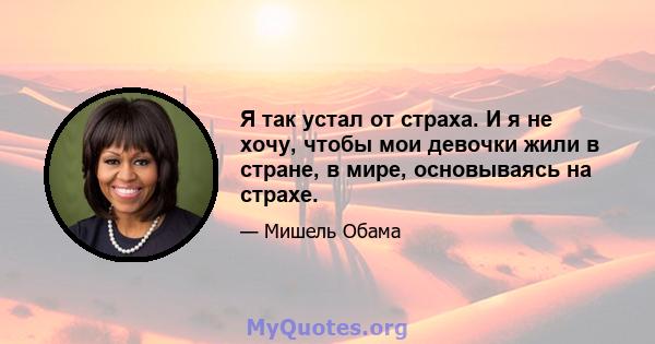 Я так устал от страха. И я не хочу, чтобы мои девочки жили в стране, в мире, основываясь на страхе.