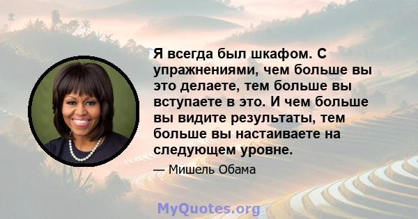 Я всегда был шкафом. С упражнениями, чем больше вы это делаете, тем больше вы вступаете в это. И чем больше вы видите результаты, тем больше вы настаиваете на следующем уровне.