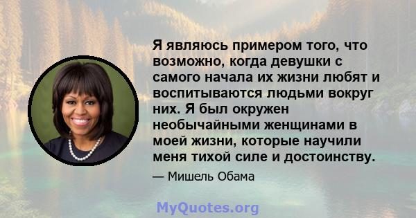 Я являюсь примером того, что возможно, когда девушки с самого начала их жизни любят и воспитываются людьми вокруг них. Я был окружен необычайными женщинами в моей жизни, которые научили меня тихой силе и достоинству.