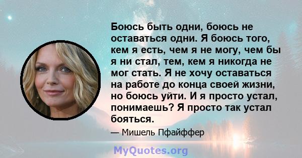 Боюсь быть одни, боюсь не оставаться одни. Я боюсь того, кем я есть, чем я не могу, чем бы я ни стал, тем, кем я никогда не мог стать. Я не хочу оставаться на работе до конца своей жизни, но боюсь уйти. И я просто