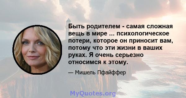 Быть родителем - самая сложная вещь в мире ... психологическое потери, которое он приносит вам, потому что эти жизни в ваших руках. Я очень серьезно относимся к этому.