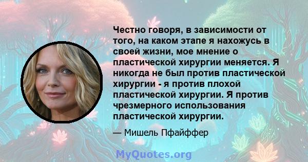 Честно говоря, в зависимости от того, на каком этапе я нахожусь в своей жизни, мое мнение о пластической хирургии меняется. Я никогда не был против пластической хирургии - я против плохой пластической хирургии. Я против 