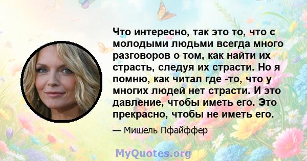 Что интересно, так это то, что с молодыми людьми всегда много разговоров о том, как найти их страсть, следуя их страсти. Но я помню, как читал где -то, что у многих людей нет страсти. И это давление, чтобы иметь его.