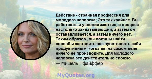 Действие - странная профессия для молодого человека; Это так крайнее. Вы работаете, и условия жесткие, и процесс настолько захватывающий, а затем он останавливается, а затем ничего нет. Таким образом, вы должны найти