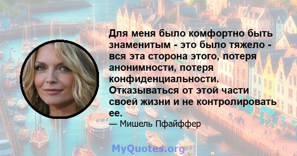 Для меня было комфортно быть знаменитым - это было тяжело - вся эта сторона этого, потеря анонимности, потеря конфиденциальности. Отказываться от этой части своей жизни и не контролировать ее.