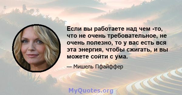 Если вы работаете над чем -то, что не очень требовательное, не очень полезно, то у вас есть вся эта энергия, чтобы сжигать, и вы можете сойти с ума.