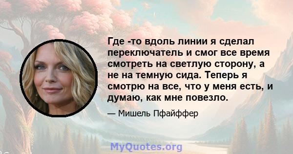 Где -то вдоль линии я сделал переключатель и смог все время смотреть на светлую сторону, а не на темную сида. Теперь я смотрю на все, что у меня есть, и думаю, как мне повезло.