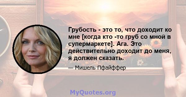 Грубость - это то, что доходит ко мне [когда кто -то груб со мной в супермаркете]. Ага. Это действительно доходит до меня, я должен сказать.