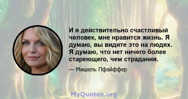 И я действительно счастливый человек, мне нравится жизнь. Я думаю, вы видите это на людях. Я думаю, что нет ничего более стареющего, чем страдания.