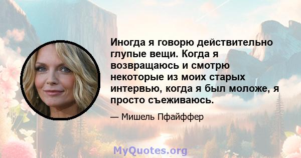 Иногда я говорю действительно глупые вещи. Когда я возвращаюсь и смотрю некоторые из моих старых интервью, когда я был моложе, я просто съеживаюсь.