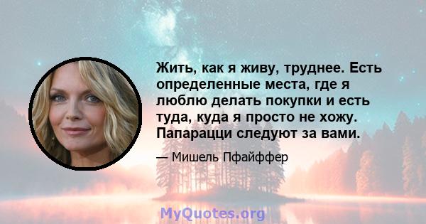 Жить, как я живу, труднее. Есть определенные места, где я люблю делать покупки и есть туда, куда я просто не хожу. Папарацци следуют за вами.