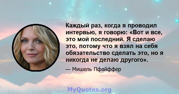 Каждый раз, когда я проводил интервью, я говорю: «Вот и все, это мой последний. Я сделаю это, потому что я взял на себя обязательство сделать это, но я никогда не делаю другого».