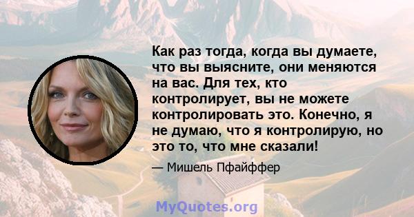 Как раз тогда, когда вы думаете, что вы выясните, они меняются на вас. Для тех, кто контролирует, вы не можете контролировать это. Конечно, я не думаю, что я контролирую, но это то, что мне сказали!