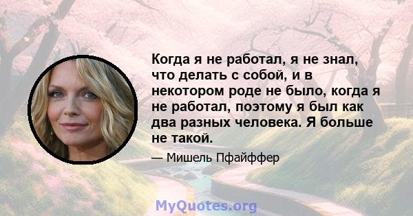 Когда я не работал, я не знал, что делать с собой, и в некотором роде не было, когда я не работал, поэтому я был как два разных человека. Я больше не такой.