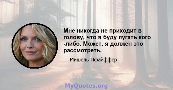 Мне никогда не приходит в голову, что я буду пугать кого -либо. Может, я должен это рассмотреть.