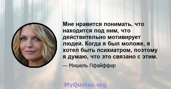 Мне нравится понимать, что находится под ним, что действительно мотивирует людей. Когда я был моложе, я хотел быть психиатром, поэтому я думаю, что это связано с этим.