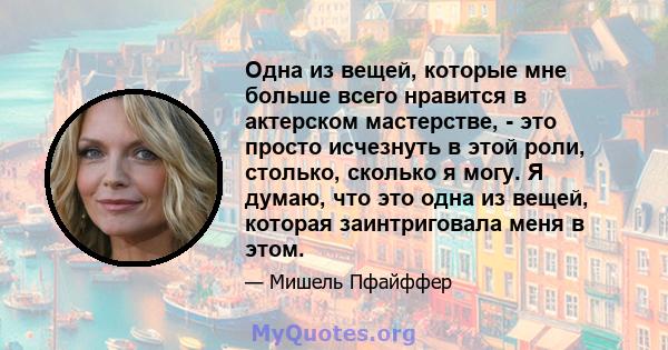 Одна из вещей, которые мне больше всего нравится в актерском мастерстве, - это просто исчезнуть в этой роли, столько, сколько я могу. Я думаю, что это одна из вещей, которая заинтриговала меня в этом.