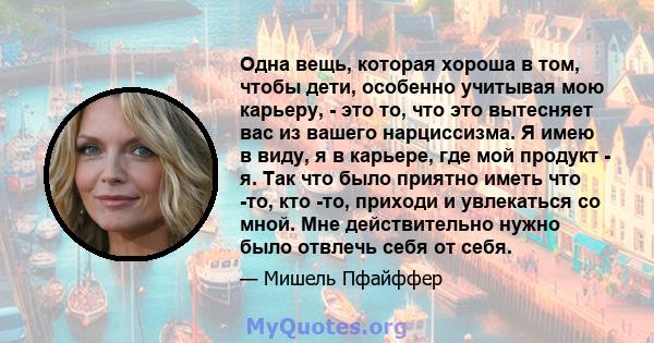 Одна вещь, которая хороша в том, чтобы дети, особенно учитывая мою карьеру, - это то, что это вытесняет вас из вашего нарциссизма. Я имею в виду, я в карьере, где мой продукт - я. Так что было приятно иметь что -то, кто 