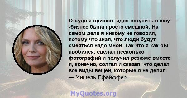 Откуда я пришел, идея вступить в шоу -бизнес была просто смешной; На самом деле я никому не говорил, потому что знал, что люди будут смеяться надо мной. Так что я как бы пробился, сделал несколько фотографий и получил