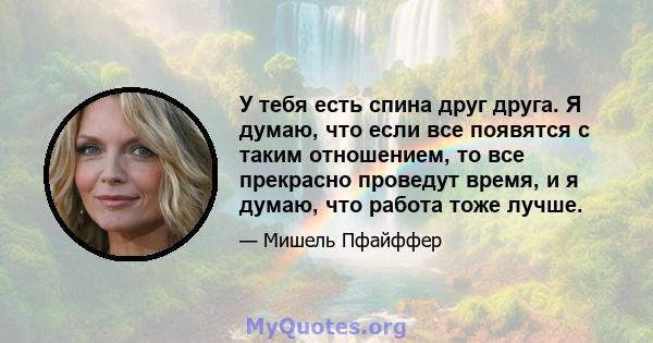 У тебя есть спина друг друга. Я думаю, что если все появятся с таким отношением, то все прекрасно проведут время, и я думаю, что работа тоже лучше.